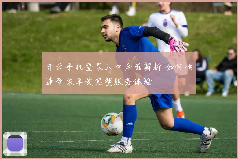 开云手机登录入口全面解析 如何快速登录享受完整服务体验