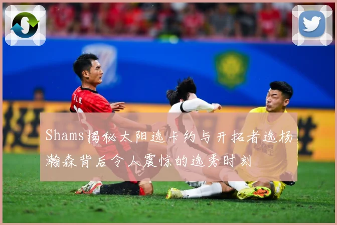 Shams揭秘太阳选卡约与开拓者选杨瀚森背后令人震惊的选秀时刻