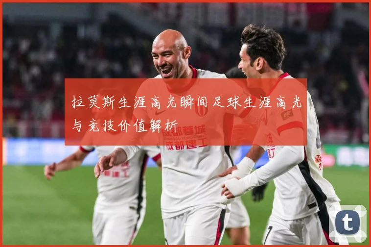 拉莫斯生涯高光瞬间足球生涯高光与竞技价值解析