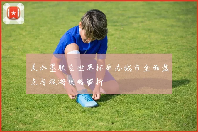 美加墨联合世界杯举办城市全面盘点与旅游攻略解析
