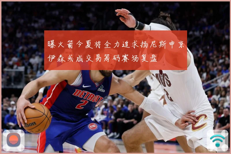 曝火箭今夏将全力追求扬尼斯申京伊森或成交易筹码赛场复盘