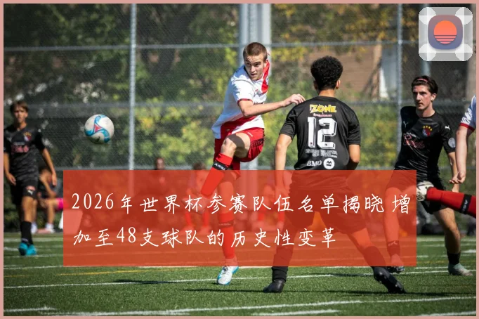 2026年世界杯参赛队伍名单揭晓 增加至48支球队的历史性变革