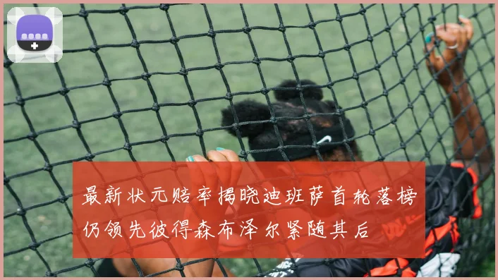 最新状元赔率揭晓迪班萨首轮落榜仍领先彼得森布泽尔紧随其后