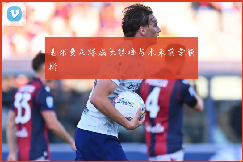 基尔曼足球成长轨迹与未来前景解析