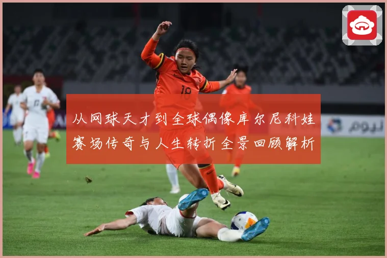 从网球天才到全球偶像库尔尼科娃赛场传奇与人生转折全景回顾解析