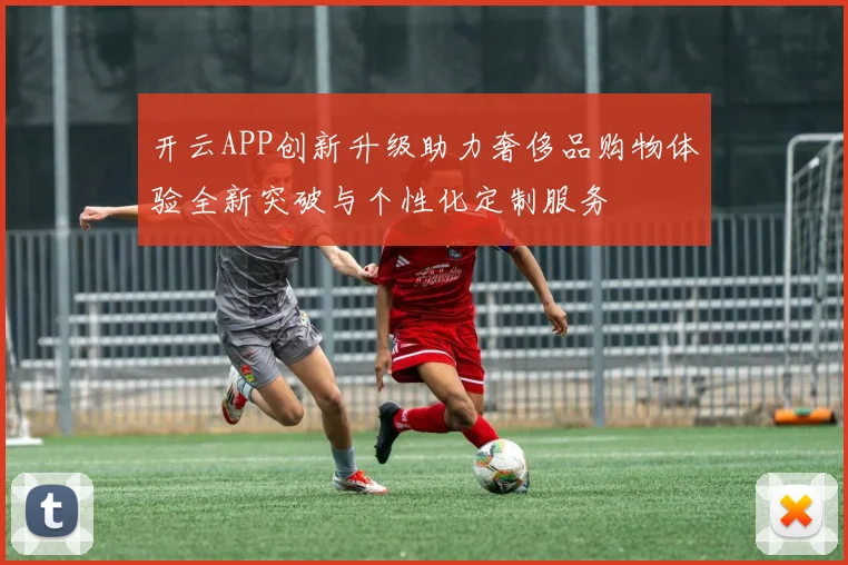 开云APP创新升级助力奢侈品购物体验全新突破与个性化定制服务
