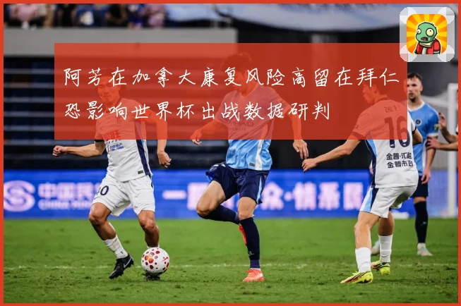 阿芳在加拿大康复风险高留在拜仁恐影响世界杯出战数据研判