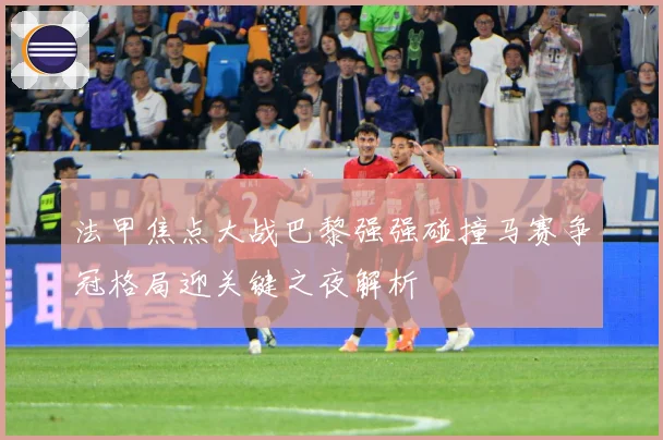 法甲焦点大战巴黎强强碰撞马赛争冠格局迎关键之夜解析