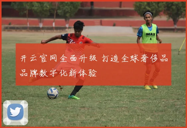 开云官网全面升级 打造全球奢侈品品牌数字化新体验