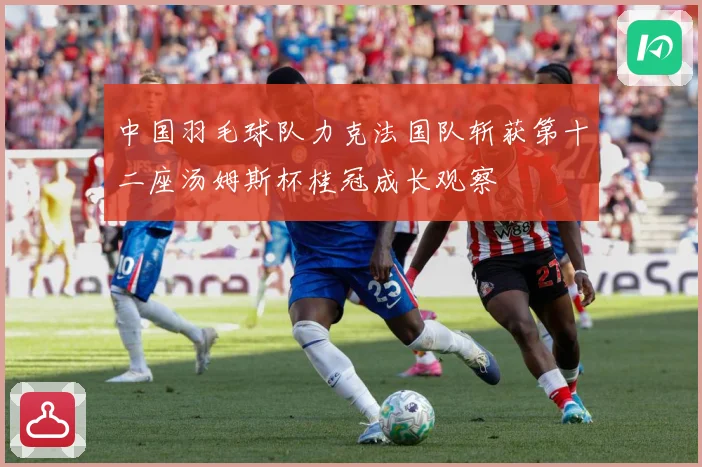 中国羽毛球队力克法国队斩获第十二座汤姆斯杯桂冠成长观察