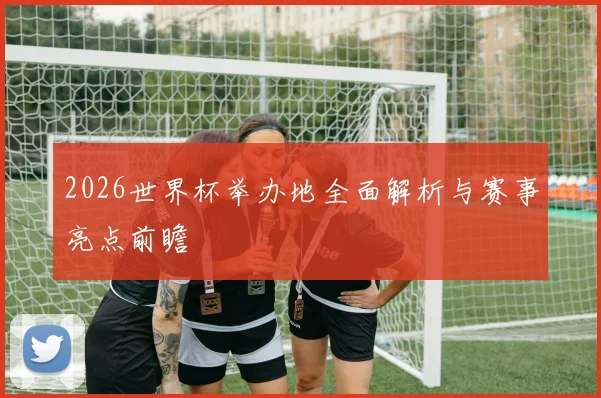 2026世界杯举办地全面解析与赛事亮点前瞻