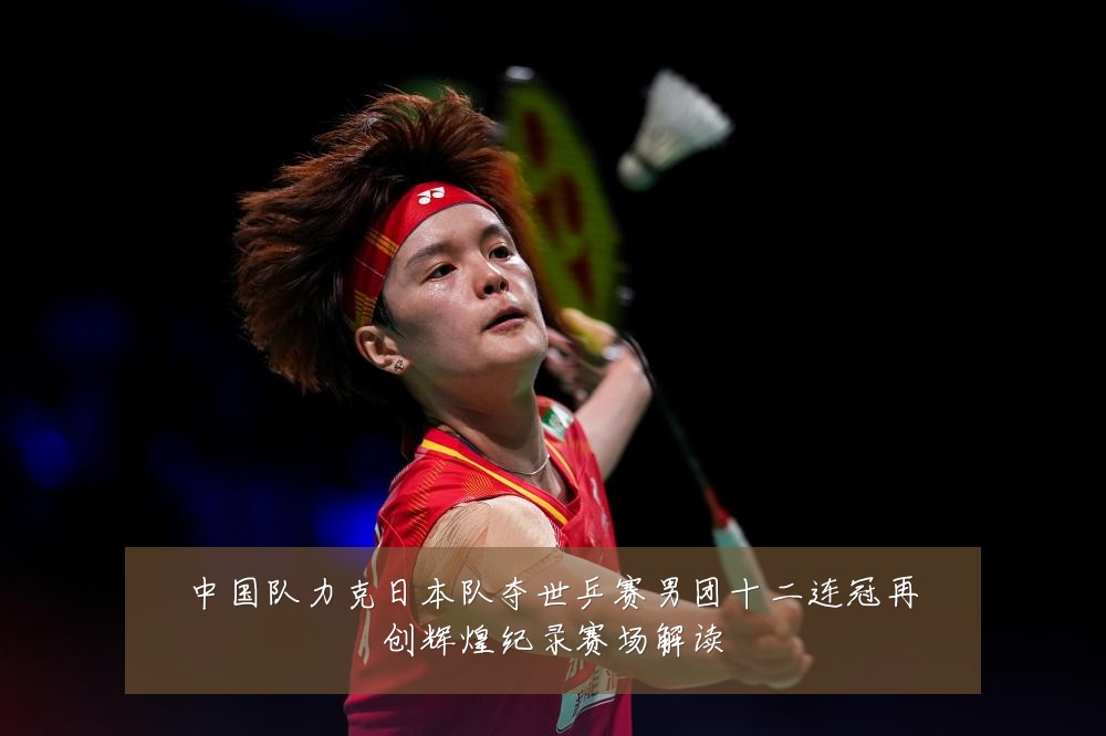 中国队力克日本队夺世乒赛男团十二连冠再创辉煌纪录赛场解读