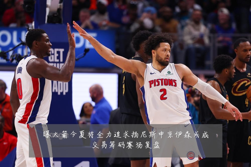 曝火箭今夏将全力追求扬尼斯申京伊森或成交易筹码赛场复盘